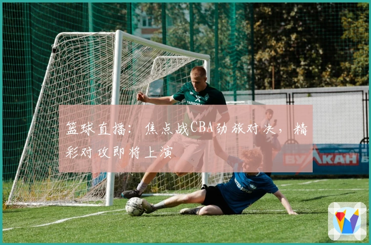 篮球直播：焦点战CBA劲旅对决，精彩对攻即将上演