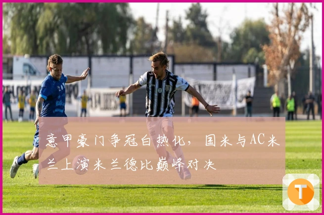 意甲豪门争冠白热化，国米与AC米兰上演米兰德比巅峰对决