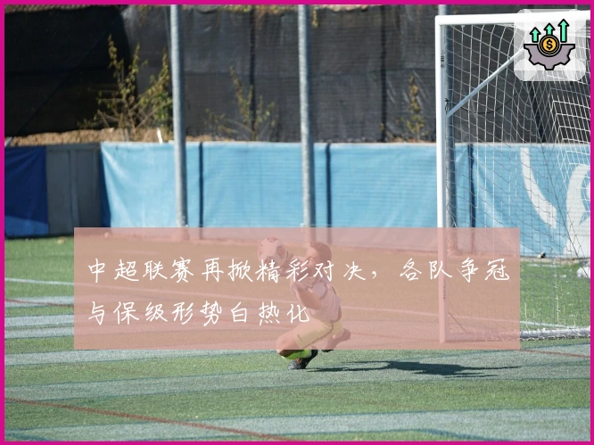 中超联赛再掀精彩对决，各队争冠与保级形势白热化