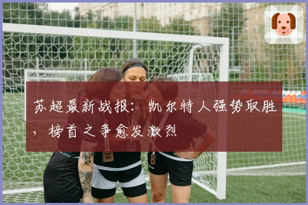 苏超最新战报：凯尔特人强势取胜，榜首之争愈发激烈
