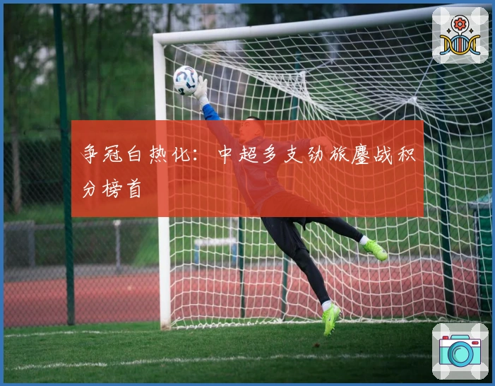 争冠白热化：中超多支劲旅鏖战积分榜首