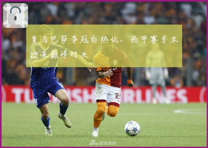 皇马巴萨争冠白热化，西甲赛季末迎来巅峰对决